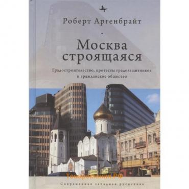 Москва строящаяся. Градостроительство, протесты градозащитников и гражданское общество. Аргенбрайт Р.